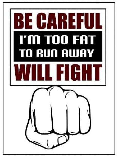 Be careful I'm too fat to run away will fight