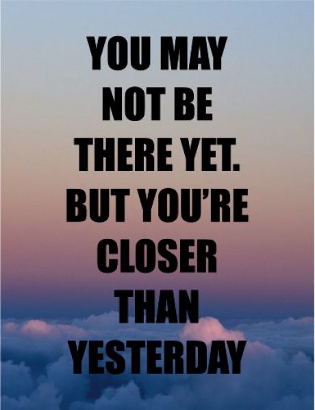 You may not be there yet but you're closer than yesterday